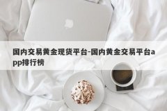 国内交易黄金现货平台-国内黄金交易平台app排行榜