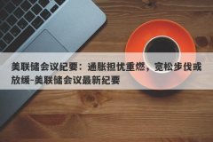 美联储会议纪要：通胀担忧重燃，宽松步伐或放缓-美联储会议最新纪要