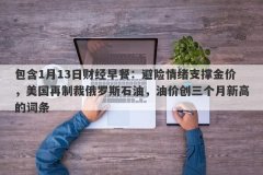 包含1月13日财经早餐：避险情绪支撑金价，美国再制裁俄罗斯石油，油价创三个