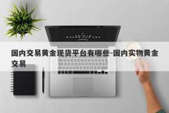 国内交易黄金现货平台有哪些-国内实物黄金交易