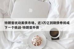 特朗普扰动美债市场，近3万亿到期债券将成下一个挑战-特朗普外债