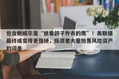 包含鲍威尔是“披着鸽子外衣的鹰”！美联储最终或变得更强硬，投资者大量抛