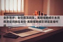 金市周评：金价震荡回落，美联储鲍威尔本周鹰派证词施压金价-美联储鲍威尔