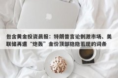 包含黄金投资晨报：特朗普言论刺激市场、美联储再遭“炮轰”金价顶部隐隐若