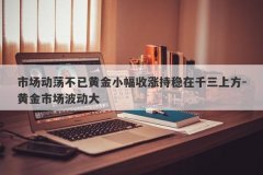 市场动荡不已黄金小幅收涨持稳在千三上方-黄金市场波动大