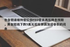 包含初请维持低位但FED官员再压降息预期，黄金短线下跌5美元后反弹震荡迎非