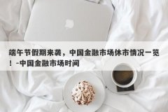 端午节假期来袭，中国金融市场休市情况一览！-中国金融市场时间