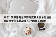 中信：美联储降息预期走低贵金属承压运行-美联储十年来首次降息,中国会不会