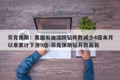 贝克休斯：美国石油活跃钻井数减少4座本月以来累计下滑9座-贝克休斯钻井数最