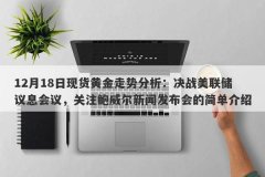 12月18日现货黄金走势分析：决战美联储议息会议，关注鲍威尔新闻发布会的简