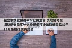 包含很快就要出手!?纪要透露:美联储考虑调整债券购买计划分析师预计美联储最
