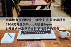 包含抛售原因找到了!研究主管:黄金暴跌至1700美元或为&quot;噪音&quot;升穿