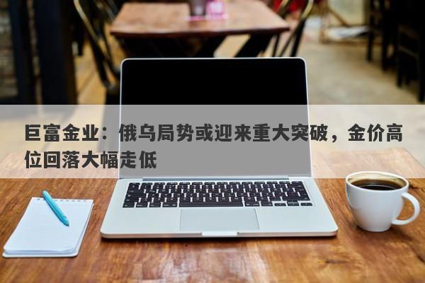 巨富金业：俄乌局势或迎来重大突破，金价高位回落大幅走低