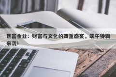 巨富金业：财富与文化的双重盛宴，端午特辑来袭！