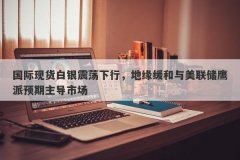 国际现货白银震荡下行，地缘缓和与美联储鹰派预期主导市场