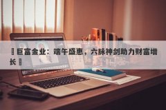 ‌巨富金业：端午盛惠，六脉神剑助力财富增长‌