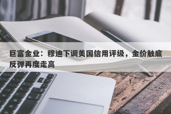 巨富金业：穆迪下调美国信用评级，金价触底反弹再度走高