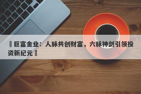 ‌巨富金业：人脉共创财富，六脉神剑引领投资新纪元‌