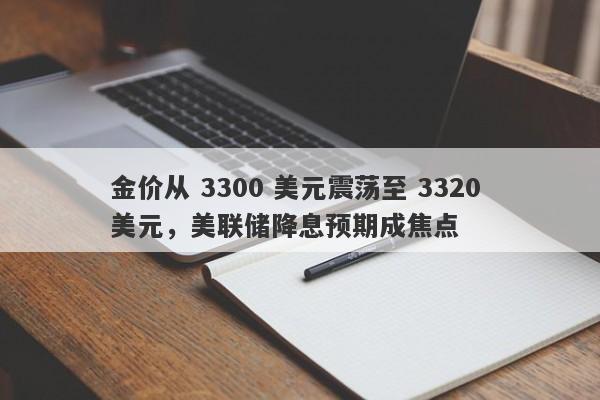 金价从 3300 美元震荡至 3320 美元，美联储降息预期成焦点
