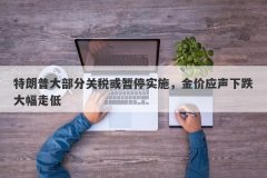 特朗普大部分关税或暂停实施，金价应声下跌大幅走低