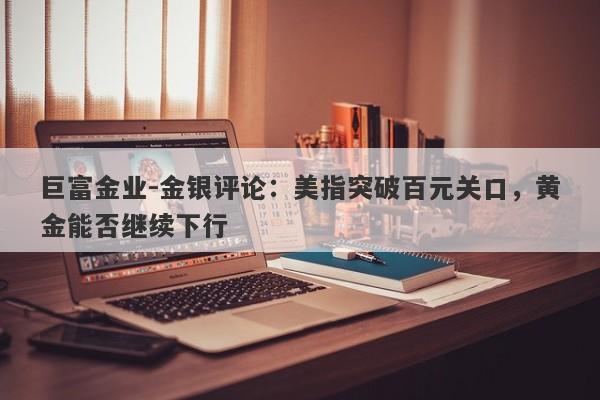 巨富金业-金银评论：美指突破百元关口，黄金能否继续下行