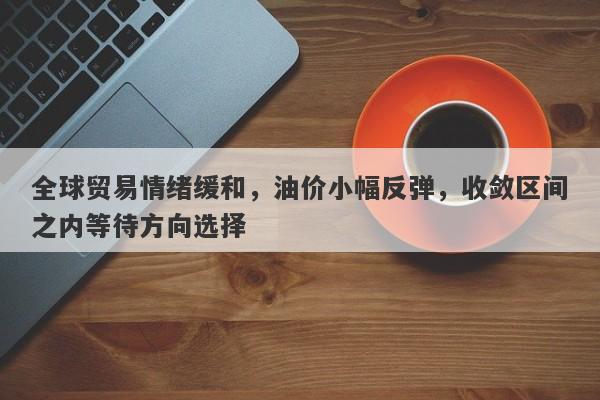 全球贸易情绪缓和，油价小幅反弹，收敛区间之内等待方向选择